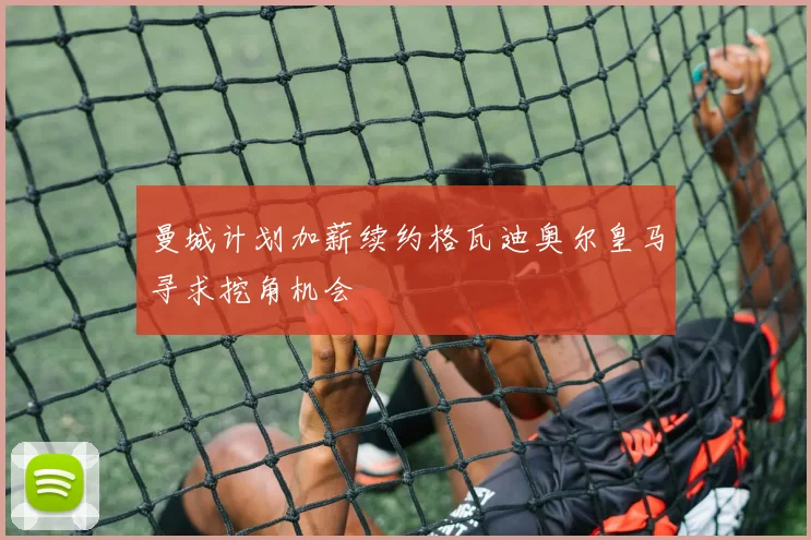 曼城计划加薪续约格瓦迪奥尔皇马寻求挖角机会