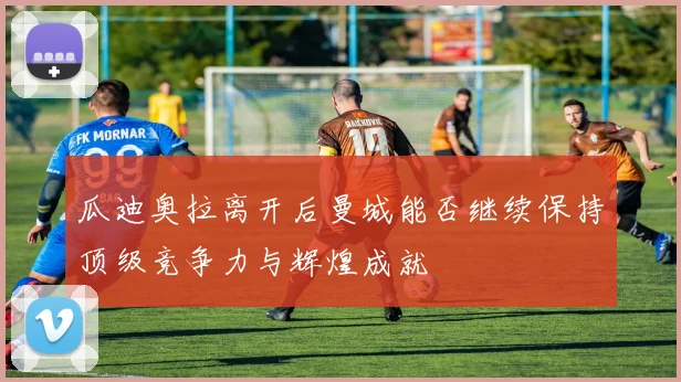 瓜迪奥拉离开后曼城能否继续保持顶级竞争力与辉煌成就