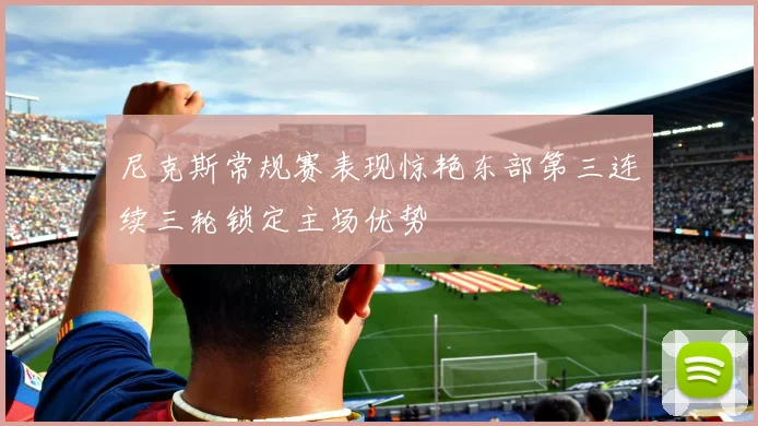 尼克斯常规赛表现惊艳东部第三连续三轮锁定主场优势
