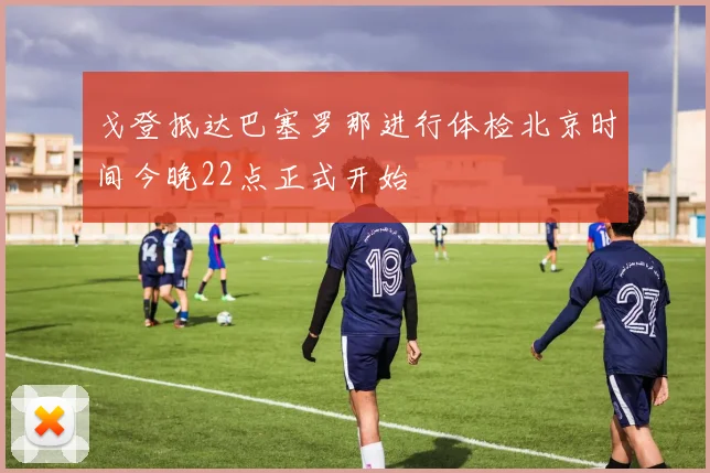 戈登抵达巴塞罗那进行体检北京时间今晚22点正式开始