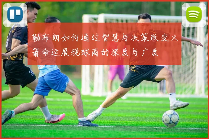 勒布朗如何通过智慧与决策改变火箭命运展现球商的深度与广度
