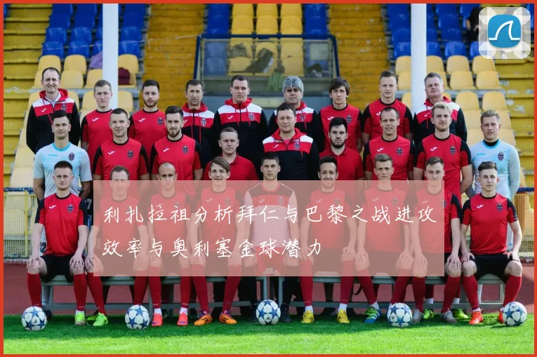 利扎拉祖分析拜仁与巴黎之战进攻效率与奥利塞金球潜力