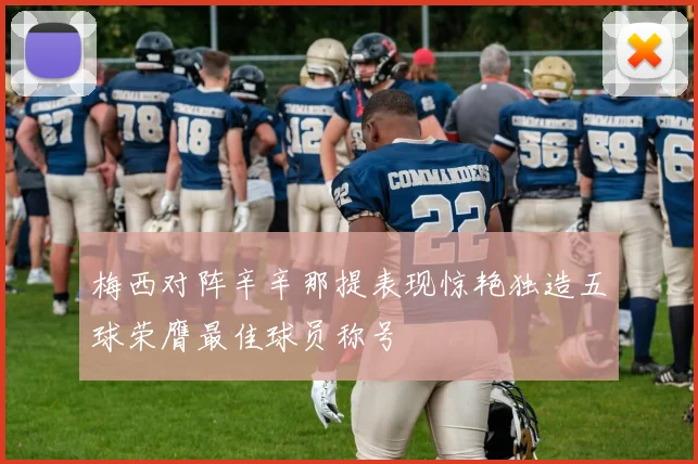梅西对阵辛辛那提表现惊艳独造五球荣膺最佳球员称号