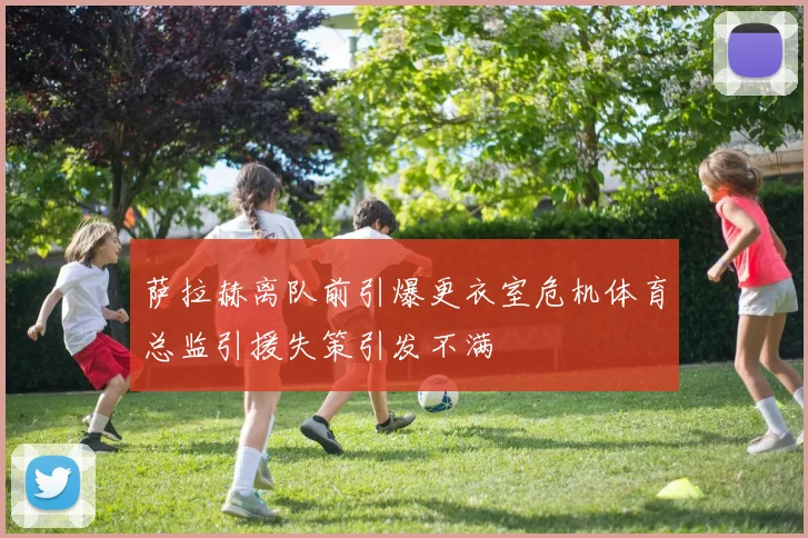 萨拉赫离队前引爆更衣室危机体育总监引援失策引发不满