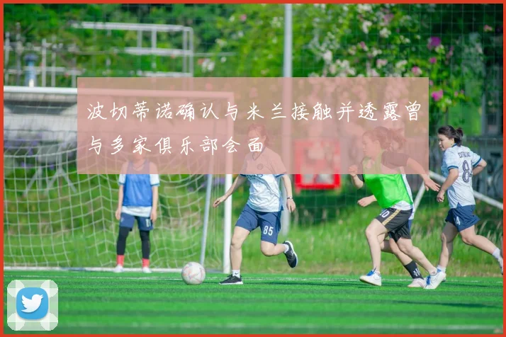 波切蒂诺确认与米兰接触并透露曾与多家俱乐部会面