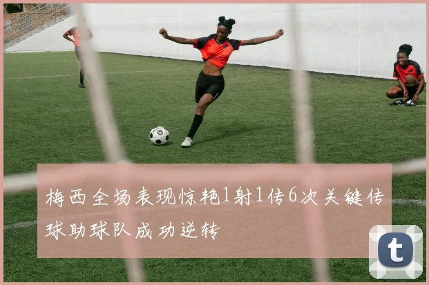 梅西全场表现惊艳1射1传6次关键传球助球队成功逆转