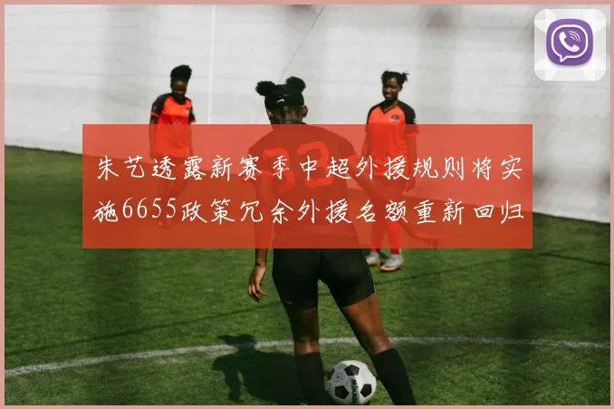 朱艺透露新赛季中超外援规则将实施6655政策冗余外援名额重新回归球队配置