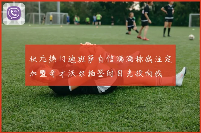 状元热门迪班萨自信满满称我注定加盟奇才沃尔抽签时目光投向我