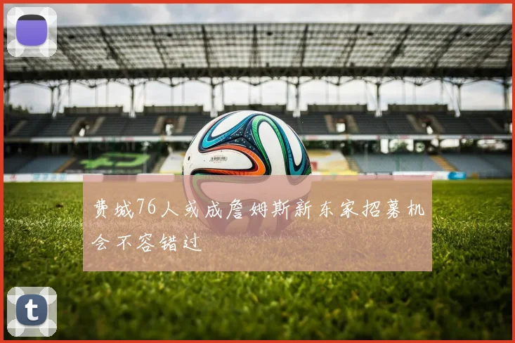 费城76人或成詹姆斯新东家招募机会不容错过