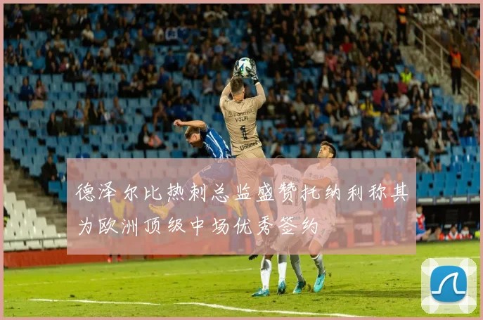 德泽尔比热刺总监盛赞托纳利称其为欧洲顶级中场优秀签约