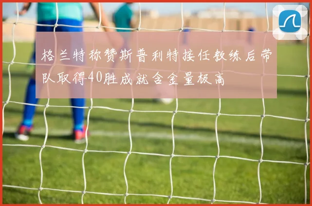 格兰特称赞斯普利特接任教练后带队取得40胜成就含金量极高