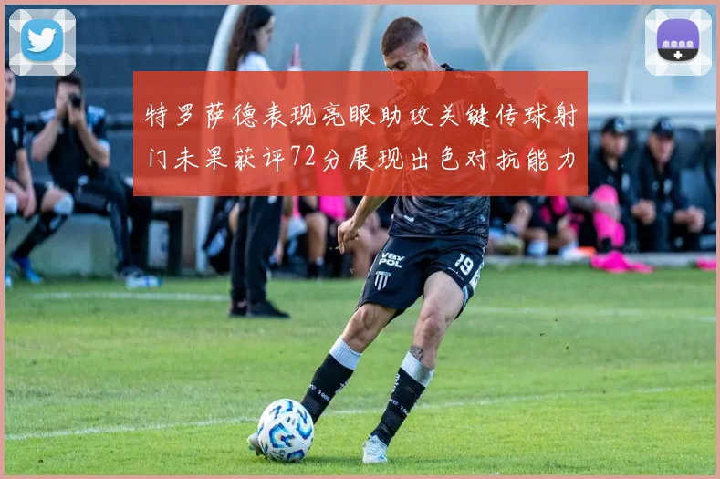 特罗萨德表现亮眼助攻关键传球射门未果获评72分展现出色对抗能力